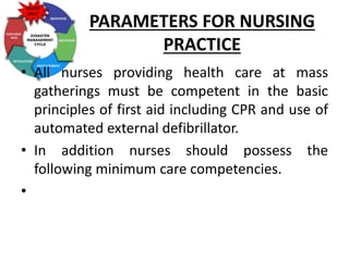 PARAMETERS FOR NURSING
PRACTICE
• All nurses providing health care at mass
gatherings must be competent in the basic
principles of first aid including CPR and use of
automated external defibrillator.
• In addition nurses should possess the
following minimum care competencies.
•
 