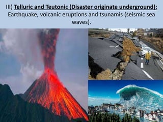 III) Telluric and Teutonic (Disaster originate underground):
Earthquake, volcanic eruptions and tsunamis (seismic sea
waves).
 