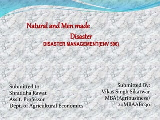Natural and Men made
Disaster
DISASTER MANAGEMENT(ENV 506)
Submitted By:
Vikas Singh Sikarwar
MBA(Agribusiness)
20MBAAB030
Submitted to:
Shraddha Rawat
Assit. Professor
Dept. of Agricultural Economics
 