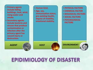 • Primary agents
include falling
buildings, heat, wind,
rising water and
smoke.
• Secondary agents
include bacteria and
viruses that produce
contamination or
infection after the
primary agent has
caused injury or
destruction.
AGENT
• Human kind.
• Age, sex,
immunization status,
pre-existing health,
degree of mobility,
emotional stability,
HOST
• PHYSICAL FACTORS
• CHEMICAL FACTOR
• BIOLOGICAL FACTORS
• SOCIAL FACTORS
• PSYCHOLOGICAL
FACTORS
ENVIRONMENT
 