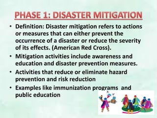 • Definition: Disaster mitigation refers to actions
or measures that can either prevent the
occurrence of a disaster or reduce the severity
of its effects. (American Red Cross).
• Mitigation activities include awareness and
education and disaster prevention measures.
• Activities that reduce or eliminate hazard
prevention and risk reduction
• Examples like immunization programs and
public education
 