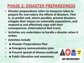• Disaster preparedness refers to measures taken to
prepare for and reduce the effects of disasters. That
is, to predict and, where possible, prevent disasters,
mitigate their impact on vulnerable populations, and
respond to and effectively cope with their
consequences. (International Red Cross)
• Activities are undertaken to handle a disaster when it
strikes.
• Activities include
•  Disaster Preparedness Plan
•  Emergency communication plan
•  Prevent spread of disease outbreak
•  Public Education and awareness
 