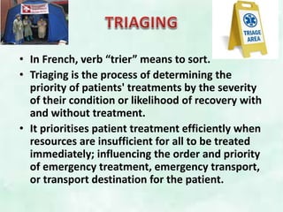 • In French, verb “trier” means to sort.
• Triaging is the process of determining the
priority of patients' treatments by the severity
of their condition or likelihood of recovery with
and without treatment.
• It prioritises patient treatment efficiently when
resources are insufficient for all to be treated
immediately; influencing the order and priority
of emergency treatment, emergency transport,
or transport destination for the patient.
 
