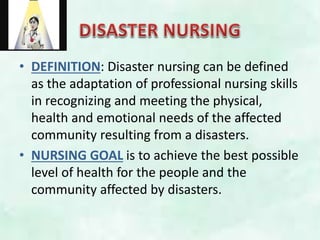 • DEFINITION: Disaster nursing can be defined
as the adaptation of professional nursing skills
in recognizing and meeting the physical,
health and emotional needs of the affected
community resulting from a disasters.
• NURSING GOAL is to achieve the best possible
level of health for the people and the
community affected by disasters.
 