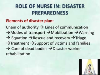 ROLE OF NURSE IN: DISASTER
PREPAREDNESS
Elements of disaster plan:
Chain of authority  Lines of communication
Modes of transport Mobilization Warning
 Equation Rescue and recovery Triage
Treatment Support of victims and families
 Care of dead bodies Disaster worker
rehabilitation.
 