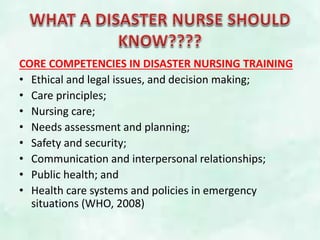 CORE COMPETENCIES IN DISASTER NURSING TRAINING
• Ethical and legal issues, and decision making;
• Care principles;
• Nursing care;
• Needs assessment and planning;
• Safety and security;
• Communication and interpersonal relationships;
• Public health; and
• Health care systems and policies in emergency
situations (WHO, 2008)
 