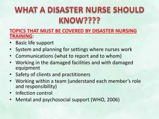 TOPICS THAT MUST BE COVERED BY DISASTER NURSING
TRAINING:
• Basic life support
• System and planning for settings where nurses work
• Communications (what to report and to whom)
• Working in the damaged facilities and with damaged
equipment
• Safety of clients and practitioners
• Working within a team (understand each member’s role
and responsibility)
• Infection control
• Mental and psychosocial support (WHO, 2006)
 