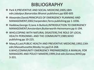 BIBLIOGRAPHY
 Park K;PREVENTIVE AND SOCIAL MEDICINE;2005;18th
edn;Jabalpur;Banarsidas Bhanot publishers;pp 600-605
 Alexander,David;PRINCIPLES OF EMERGENCY PLANNING AND
MANAGEMENT;2002;harpenden;Terra publishing;pp 1-1036.
 Haddow,George D;Jane A Bullock;INTRODUCTION TO EMERGENCY
MANAGEMENT;Amsterdam;Butterworth-Heinemann;pp 6-194.
 WHO;COPING WITH NATURAL DISASTERS,THE ROLE OF LOCAL
HEALTH PERSONNEL AND THE COMMUNITY;1989;WHO
publishing;pp 10-225.
 Maxy,R,Last;PUBLIC HEALTH AND PREVENTIVE MEDICINE;1992;13th
edn;Massattussette;Mosby Inc;pp214-268.
6.WHO;COMMUNITY EMERGENCY PREPAREDNESS A MANUAL FOR
MANAGERS AND POLICY MAKERS;1999;2nd edn;Geneva;WHO;pp
3-331.
 
