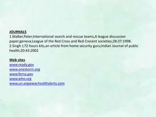 JOURNALS
1.Walker,Peter;International search and rescue teams,A league discussion
paper;geneva;League of the Red Cross and Red Crecent societies;28:37:1998.
2.Singh J;72 hours kits,an article from home security guru;Indian Journal of public
health;20:43:2002
Web sites
www.ready.gov
www.onestorm.org
www.fema.gov
www.who.org
www.un.orgwww.healthalerts.com
 