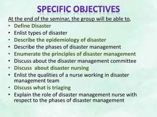 At the end of the seminar, the group will be able to,
• Define Disaster
• Enlist types of disaster
• Describe the epidemiology of disaster
• Describe the phases of disaster management
• Enumerate the principles of disaster management
• Discuss about the disaster management committee
• Discuss about disaster nursing
• Enlist the qualities of a nurse working in disaster
management team
• Discuss what is triaging
• Explain the role of disaster management nurse with
respect to the phases of disaster management
 