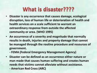• Disaster is any occurrence that causes damage, ecological
disruption, loss of human life or deterioration of health and
health services on a scale sufficient to warrant an
extraordinary response from outside the affected
community or area. (WHO 1995)
• An occurrence of a severity and magnitude that normally
results in death, injuries and property damage that cannot
be managed through the routine procedure and resources of
government.
- FEMA (Federal Emergency Management Agency)
• Disaster can be defined as an occurrence either nature or
man made that causes human suffering and creates human
needs that victims cannot alleviate without assistance.
- American Red Cross (ARC)
 