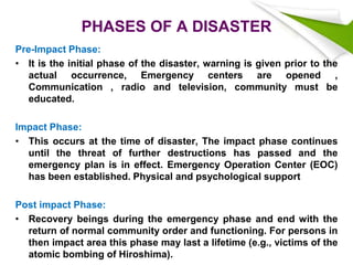 PHASES OF A DISASTER
Pre-Impact Phase:
• It is the initial phase of the disaster, warning is given prior to the
actual occurrence, Emergency centers are opened ,
Communication , radio and television, community must be
educated.
Impact Phase:
• This occurs at the time of disaster, The impact phase continues
until the threat of further destructions has passed and the
emergency plan is in effect. Emergency Operation Center (EOC)
has been established. Physical and psychological support
Post impact Phase:
• Recovery beings during the emergency phase and end with the
return of normal community order and functioning. For persons in
then impact area this phase may last a lifetime (e.g., victims of the
atomic bombing of Hiroshima).
 