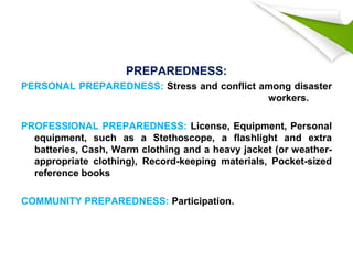 PREPAREDNESS:
PERSONAL PREPAREDNESS: Stress and conflict among disaster
workers.
PROFESSIONAL PREPAREDNESS: License, Equipment, Personal
equipment, such as a Stethoscope, a flashlight and extra
batteries, Cash, Warm clothing and a heavy jacket (or weather-
appropriate clothing), Record-keeping materials, Pocket-sized
reference books
COMMUNITY PREPAREDNESS: Participation.
 