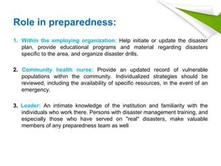 Role in preparedness:
1. Within the employing organization: Help initiate or update the disaster
plan, provide educational programs and material regarding disasters
specific to the area, and organize disaster drills.
2. Community health nurse: Provide an updated record of vulnerable
populations within the community. Individualized strategies should be
reviewed, including the availability of specific resources, in the event of an
emergency.
3. Leader: An intimate knowledge of the institution and familiarity with the
individuals who work there. Persons with disaster management training, and
especially those who have served on "real" disasters, make valuable
members of any preparedness team as well
 