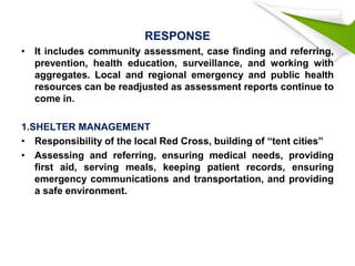 RESPONSE
• It includes community assessment, case finding and referring,
prevention, health education, surveillance, and working with
aggregates. Local and regional emergency and public health
resources can be readjusted as assessment reports continue to
come in.
1.SHELTER MANAGEMENT
• Responsibility of the local Red Cross, building of “tent cities”
• Assessing and referring, ensuring medical needs, providing
first aid, serving meals, keeping patient records, ensuring
emergency communications and transportation, and providing
a safe environment.
 