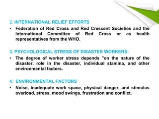 2. INTERNATIONAL RELIEF EFFORTS
• Federation of Red Cross and Red Crescent Societies and the
International Committee of Red Cross or as health
representatives from the WHO.
3. PSYCHOLOGICAL STRESS OF DISASTER WORKERS:
• The degree of worker stress depends "on the nature of the
disaster, role in the disaster, individual stamina, and other
environmental factors.
4. ENVIRONMENTAL FACTORS
• Noise, inadequate work space, physical danger, and stimulus
overload, stress, mood swings, frustration and conflict.
 