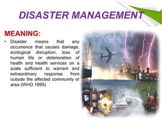 DISASTER MANAGEMENT
MEANING:
• Disaster means that any
occurrence that causes damage,
ecological disruption, loss of
human life or deterioration of
health and health services on a
scale sufficient to warrant and
extraordinary response from
outside the affected community or
area (WHO 1995)
 