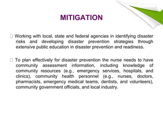 MITIGATION
Working with local, state and federal agencies in identifying disaster
risks and developing disaster prevention strategies through
extensive public education in disaster prevention and readiness.
To plan effectively for disaster prevention the nurse needs to have
community assessment information, including knowledge of
community resources (e.g., emergency services, hospitals, and
clinics), community health personnel (e.g., nurses, doctors,
pharmacists, emergency medical teams, dentists, and volunteers),
community government officials, and local industry.
 