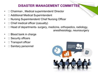 DISASTER MANAGEMENT COMMITTEE
• Chairman , Medical superintendent/ Director
• Additional Medical Superintendent
• Nursing Superintendent/ Chief Nursing Officer
• Chief medical officer (casualty)
• Head of departments- surgery, medicine, orthopedics, radiology,
anesthesiology, neurosurgery
• Blood bank in charge
• Security officers
• Transport officer
• Sanitary personnel
 