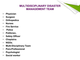 MULTIDISCIPLINARY DISASTER
MANAGEMENT TEAM
• Physician
• Surgeon
• Orthopedics
• Nurses
• Fire Service
• Police
• Politician,
• Safety Officer
• Chaplains
• NGOs.
• Multi-Disciplinary Team
• Para-Professional
• Psychologist
• Social worker
 