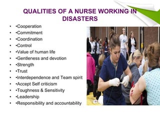 QUALITIES OF A NURSE WORKING IN
DISASTERS
• •Cooperation
• •Commitment
• •Coordination
• •Control
• •Value of human life
• •Gentleness and devotion
• •Strength
• •Trust
• •Interdependence and Team spirit
• •Accept Self criticism
• •Toughness & Sensitivity
• •Leadership
• •Responsibility and accountability
 