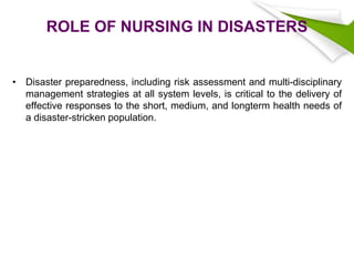 ROLE OF NURSING IN DISASTERS
• Disaster preparedness, including risk assessment and multi-disciplinary
management strategies at all system levels, is critical to the delivery of
effective responses to the short, medium, and longterm health needs of
a disaster-stricken population.
 