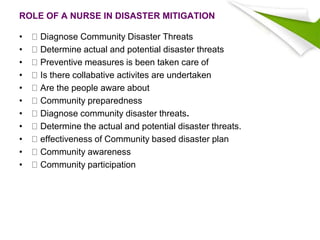 ROLE OF A NURSE IN DISASTER MITIGATION
• Diagnose Community Disaster Threats
• Determine actual and potential disaster threats
• Preventive measures is been taken care of
• Is there collabative activites are undertaken
• Are the people aware about
• Community preparedness
• Diagnose community disaster threats.
• Determine the actual and potential disaster threats.
• effectiveness of Community based disaster plan
• Community awareness
• Community participation
 