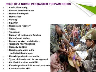 ROLE OF A NURSE IN DISASTER PREPAREDNESS
• Chain of authority
• Lines of communication
• Modes of transport
• Mobilization
• Warning
• Equation
• Rescue and recovery
• Triage
• Treatment
• Support of victims and families
• Care of dead bodies
• Disaster worker rehabilitation.
• PERSONAL PREPAREDNESS
• Capacity Building
• Readiness to work in the
multidisciplinary team
• Knowledge about community
• Types of disaster and its management
• Certified first aider and CPR
• Knowledge about Policies and protocols
• Communication skill
 
