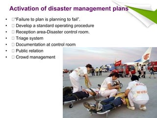Activation of disaster management plans
• “Failure to plan is planning to fail”.
• Develop a standard operating procedure
• Reception area-Disaster control room.
• Triage system
• Documentation at control room
• Public relation
• Crowd management
 