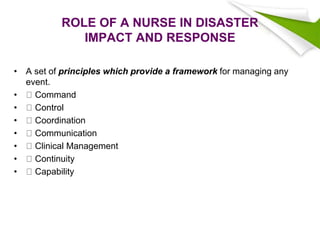 ROLE OF A NURSE IN DISASTER
IMPACT AND RESPONSE
• A set of principles which provide a framework for managing any
event.
• Command
• Control
• Coordination
• Communication
• Clinical Management
• Continuity
• Capability
 