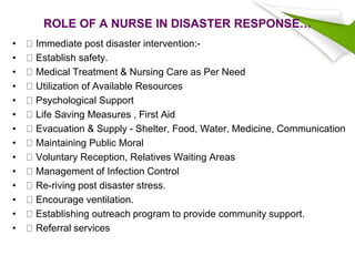 ROLE OF A NURSE IN DISASTER RESPONSE…
• Immediate post disaster intervention:-
• Establish safety.
• Medical Treatment & Nursing Care as Per Need
• Utilization of Available Resources
• Psychological Support
• Life Saving Measures , First Aid
• Evacuation & Supply - Shelter, Food, Water, Medicine, Communication
• Maintaining Public Moral
• Voluntary Reception, Relatives Waiting Areas
• Management of Infection Control
• Re-riving post disaster stress.
• Encourage ventilation.
• Establishing outreach program to provide community support.
• Referral services
 