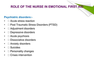 ROLE OF THE NURSE IN EMOTIONAL FIRST AID
Psychiatric disorders:-
• Acute stress reaction
• Post Traumatic Stress Disorders (PTSD)
• Adjustment disorders
• Depressive disorders
• Acute psychosis
• Dissociative disorders
• Anxiety disorders
• Suicides
• Personality changes
• Crises intervention
 