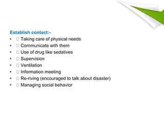 Establish contact:-
• Taking care of physical needs
• Communicate with them
• Use of drug like sedatives
• Supervision
• Ventilation
• Information meeting
• Re-riving (encouraged to talk about disaster)
• Managing social behavior
 