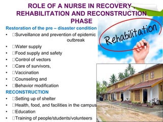 ROLE OF A NURSE IN RECOVERY ,
REHABILITATION AND RECONSTRUCTION
PHASE
Restoration of the pre – disaster condition
• Surveillance and prevention of epidemic
outbreak
• Water supply
• Food supply and safety
• Control of vectors
• Care of survivors,
• Vaccination
• Counseling and
• Behavior modification
RECONSTRUCTION
• Setting up of shelter
• Health, food, and facilities in the campus
• Education
• Training of people/students/volunteers
 