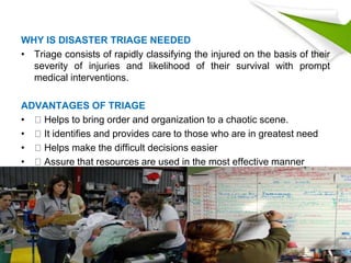 WHY IS DISASTER TRIAGE NEEDED
• Triage consists of rapidly classifying the injured on the basis of their
severity of injuries and likelihood of their survival with prompt
medical interventions.
ADVANTAGES OF TRIAGE
• Helps to bring order and organization to a chaotic scene.
• It identifies and provides care to those who are in greatest need
• Helps make the difficult decisions easier
• Assure that resources are used in the most effective manner
 