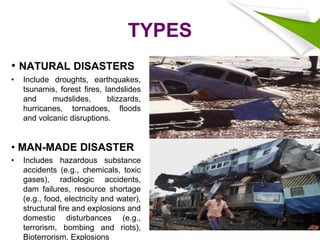 TYPES
• NATURAL DISASTERS
• Include droughts, earthquakes,
tsunamis, forest fires, landslides
and mudslides, blizzards,
hurricanes, tornadoes, floods
and volcanic disruptions.
• MAN-MADE DISASTER
• Includes hazardous substance
accidents (e.g., chemicals, toxic
gases), radiologic accidents,
dam failures, resource shortage
(e.g., food, electricity and water),
structural fire and explosions and
domestic disturbances (e.g.,
terrorism, bombing and riots),
Bioterrorism. Explosions
 