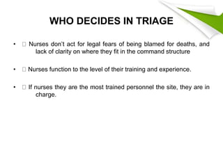 WHO DECIDES IN TRIAGE
• Nurses don’t act for legal fears of being blamed for deaths, and
lack of clarity on where they fit in the command structure
• Nurses function to the level of their training and experience.
• If nurses they are the most trained personnel the site, they are in
charge.
 