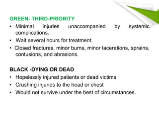 GREEN- THIRD-PRIORITY
• Minimal injuries unaccompanied by systemic
complications.
• Wait several hours for treatment.
• Closed fractures, minor burns, minor lacerations, sprains,
contusions, and abrasions.
BLACK -DYING OR DEAD
• Hopelessly injured patients or dead victims
• Crushing injuries to the head or chest
• Would not survive under the best of circumstances.
 