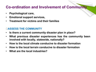 Co-ordination and Involvement of Community
• Psychological care,
• Emotional support services,
• Treatment for victims and their families
ASSESS THE COMMUNITY
• Is there a current community disaster plan in place?
• What previous disaster experiences has the community been
involved with locally, statewide, nationally?
• How is the local climate conducive to disaster formation
• How is the local terrain conducive to disaster formation
• What are the local industries?
 