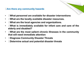 Are there any community hazards
• What personnel are available for disaster interventions
• What are the locally available disaster resources.
• What are the local agencies and organizations.
• What is immediately available for infant care and care of the
elderly and disabled?
• What are the most salient chronic illnesses in the community
that will need immediate attention
• Diagnose Community Disaster Threats
• Determine actual and potential disaster threats
 