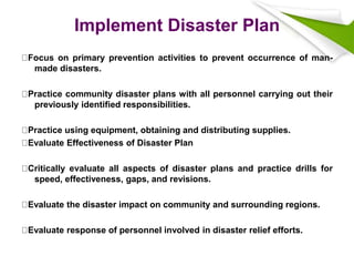 Implement Disaster Plan
Focus on primary prevention activities to prevent occurrence of man-
made disasters.
Practice community disaster plans with all personnel carrying out their
previously identified responsibilities.
Practice using equipment, obtaining and distributing supplies.
Evaluate Effectiveness of Disaster Plan
Critically evaluate all aspects of disaster plans and practice drills for
speed, effectiveness, gaps, and revisions.
Evaluate the disaster impact on community and surrounding regions.
Evaluate response of personnel involved in disaster relief efforts.
 