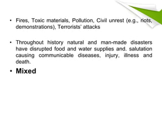 • Fires, Toxic materials, Pollution, Civil unrest (e.g., riots,
demonstrations), Terrorists’ attacks
• Throughout history natural and man-made disasters
have disrupted food and water supplies and. salutation
causing communicable diseases, injury, illness and
death.
• Mixed
 
