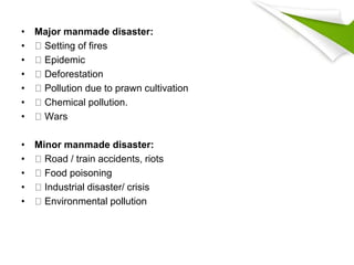 • Major manmade disaster:
• Setting of fires
• Epidemic
• Deforestation
• Pollution due to prawn cultivation
• Chemical pollution.
• Wars
• Minor manmade disaster:
• Road / train accidents, riots
• Food poisoning
• Industrial disaster/ crisis
• Environmental pollution
 