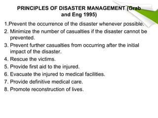 PRINCIPLES OF DISASTER MANAGEMENT (Grab
and Eng 1995)
1.Prevent the occurrence of the disaster whenever possible.
2. Minimize the number of casualties if the disaster cannot be
prevented.
3. Prevent further casualties from occurring after the initial
impact of the disaster.
4. Rescue the victims.
5. Provide first aid to the injured.
6. Evacuate the injured to medical facilities.
7. Provide definitive medical care.
8. Promote reconstruction of lives.
 