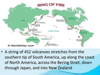 • A string of 452 volcanoes stretches from the
southern tip of South America, up along the coast
of North America, across the Bering Strait, down
through Japan, and into New Zealand
 
