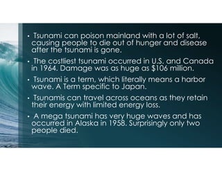 • Tsunami can poison mainland with a lot of salt,
causing people to die out of hunger and disease
after the tsunami is gone.
• The costliest tsunami occurred in U.S. and Canada
in 1964. Damage was as huge as $106 million.
• Tsunami is a term, which literally means a harbor
wave. A Term specific to Japan.
• Tsunamis can travel across oceans as they retain
their energy with limited energy loss.
• A mega tsunami has very huge waves and has
occurred in Alaska in 1958. Surprisingly only two
people died.
 