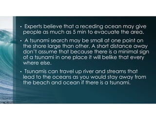 • Experts believe that a receding ocean may give
people as much as 5 min to evacuate the area.
• A tsunami search may be small at one point on
the shore large than other. A short distance away
don’t assume that because there is a minimal sign
of a tsunami in one place it will belike that every
where else.
• Tsunamis can travel up river and streams that
lead to the oceans as you would stay away from
the beach and ocean if there is a tsunami.
 