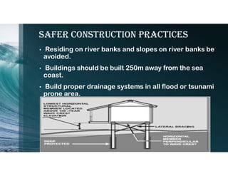 safer construction Practices
• Residing on river banks and slopes on river banks be
avoided.
• Buildings should be built 250m away from the sea
coast.
• Build proper drainage systems in all flood or tsunami
prone area.
 