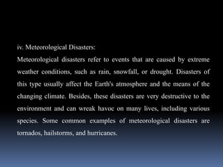 iv. Meteorological Disasters:
Meteorological disasters refer to events that are caused by extreme
weather conditions, such as rain, snowfall, or drought. Disasters of
this type usually affect the Earth's atmosphere and the means of the
changing climate. Besides, these disasters are very destructive to the
environment and can wreak havoc on many lives, including various
species. Some common examples of meteorological disasters are
tornados, hailstorms, and hurricanes.
 