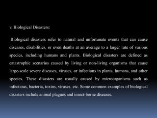 v. Biological Disasters:
Biological disasters refer to natural and unfortunate events that can cause
diseases, disabilities, or even deaths at an average to a larger rate of various
species, including humans and plants. Biological disasters are defined as
catastrophic scenarios caused by living or non-living organisms that cause
large-scale severe diseases, viruses, or infections in plants, humans, and other
species. These disasters are usually caused by microorganisms such as
infectious, bacteria, toxins, viruses, etc. Some common examples of biological
disasters include animal plagues and insect-borne diseases.
 